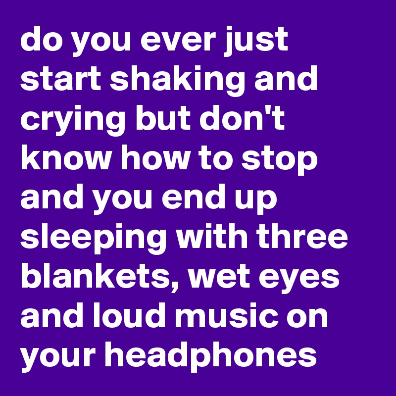 do you ever just start shaking and crying but don't know how to stop and you end up sleeping with three blankets, wet eyes and loud music on your headphones
