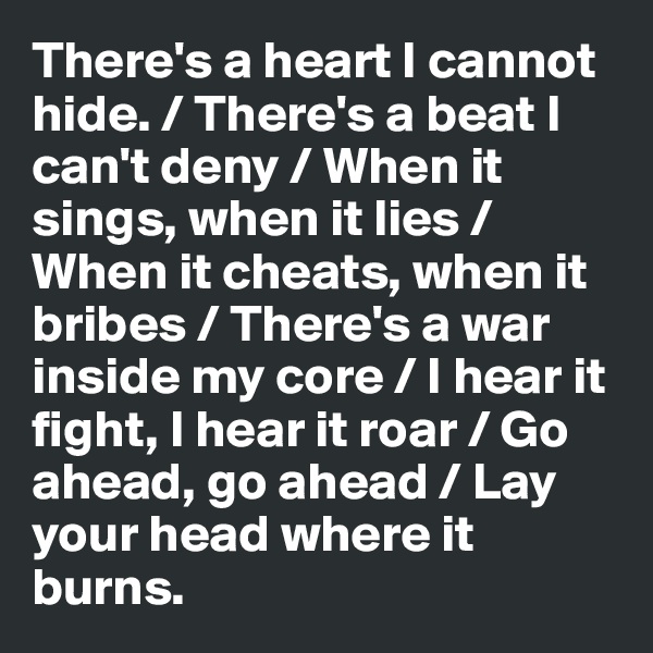 There's a heart I cannot hide. / There's a beat I can't deny / When it sings, when it lies /
When it cheats, when it bribes / There's a war inside my core / I hear it fight, I hear it roar / Go ahead, go ahead / Lay your head where it burns.     