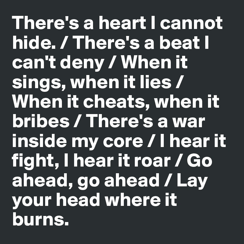 There's a heart I cannot hide. / There's a beat I can't deny / When it sings, when it lies /
When it cheats, when it bribes / There's a war inside my core / I hear it fight, I hear it roar / Go ahead, go ahead / Lay your head where it burns.     