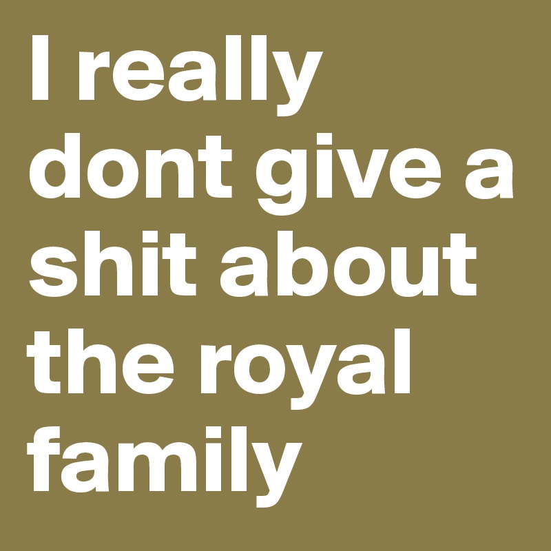 I really dont give a shit about the royal family