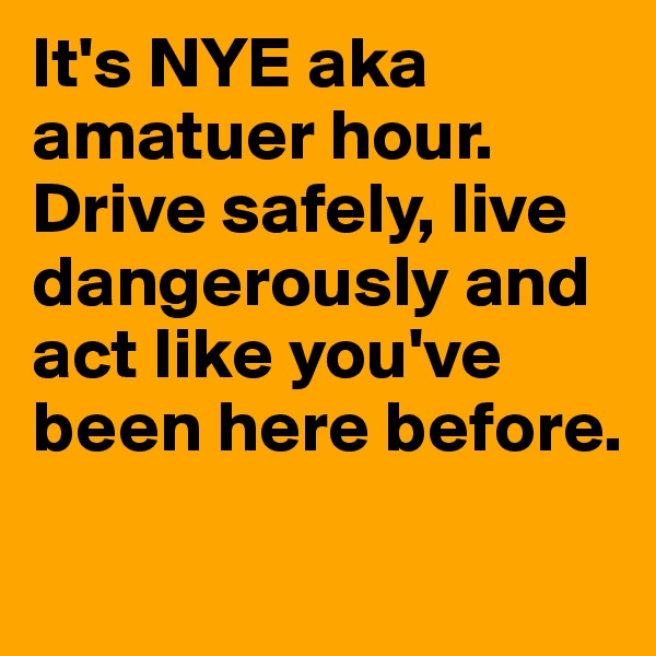 It's NYE aka amatuer hour. Drive safely, live dangerously and act like you've been here before. 
