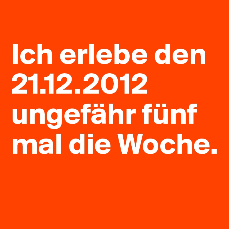 
Ich erlebe den 21.12.2012 ungefähr fünf mal die Woche.
