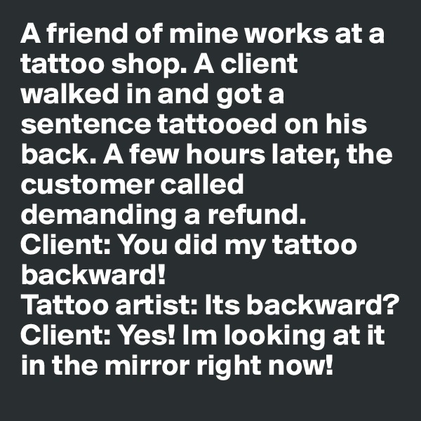 A friend of mine works at a tattoo shop. A client walked in and got a sentence tattooed on his back. A few hours later, the customer called demanding a refund.
Client: You did my tattoo backward!
Tattoo artist: Its backward?
Client: Yes! Im looking at it in the mirror right now!