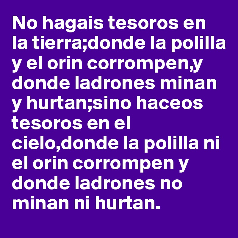 No hagais tesoros en la tierra;donde la polilla y el orin corrompen,y donde ladrones minan y hurtan;sino haceos tesoros en el cielo,donde la polilla ni el orin corrompen y donde ladrones no minan ni hurtan.