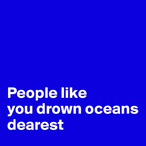 




People like 
you drown oceans   
dearest 