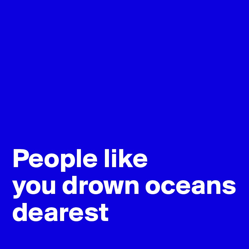 




People like 
you drown oceans   
dearest 