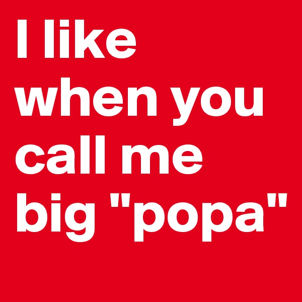 I like when you call me big "popa"