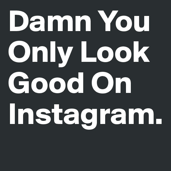 Damn You Only Look Good On Instagram.