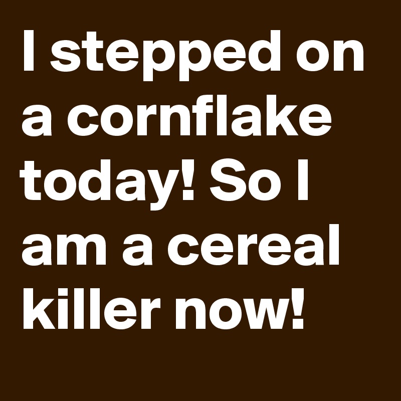 I stepped on a cornflake today! So I am a cereal killer now! 