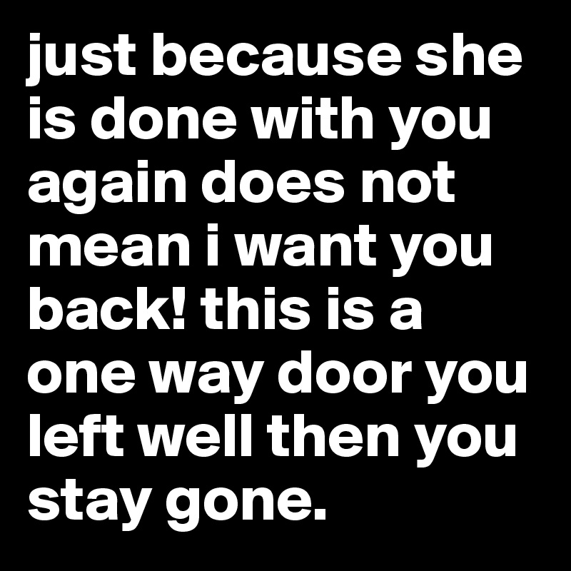 just because she is done with you again does not mean i want you back! this is a one way door you left well then you stay gone. 