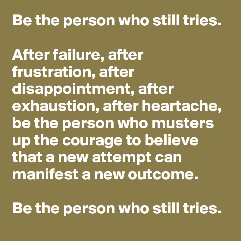 Be the person who still tries.

After failure, after frustration, after disappointment, after exhaustion, after heartache, be the person who musters up the courage to believe that a new attempt can manifest a new outcome. 

Be the person who still tries.