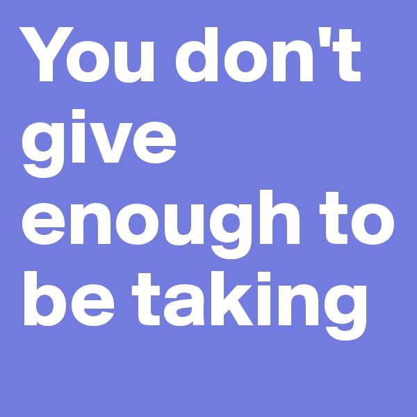 You don't give enough to be taking