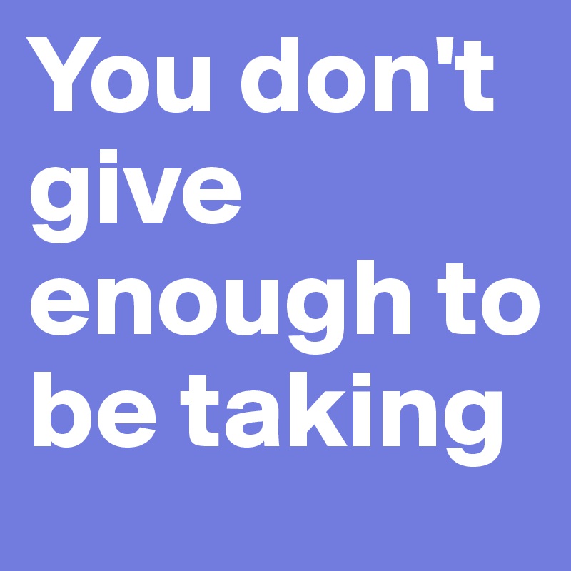 You don't give enough to be taking