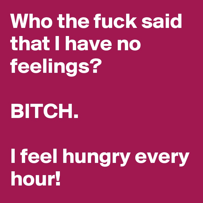 Who the fuck said that I have no feelings?

BITCH.

I feel hungry every hour! 