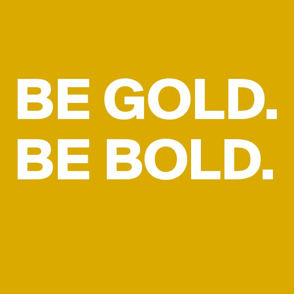 
BE GOLD. 
BE BOLD. 

