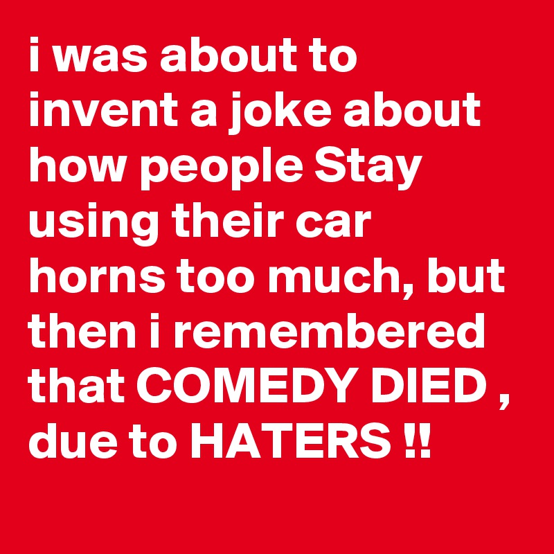 i was about to invent a joke about how people Stay using their car horns too much, but then i remembered that COMEDY DIED , due to HATERS !!