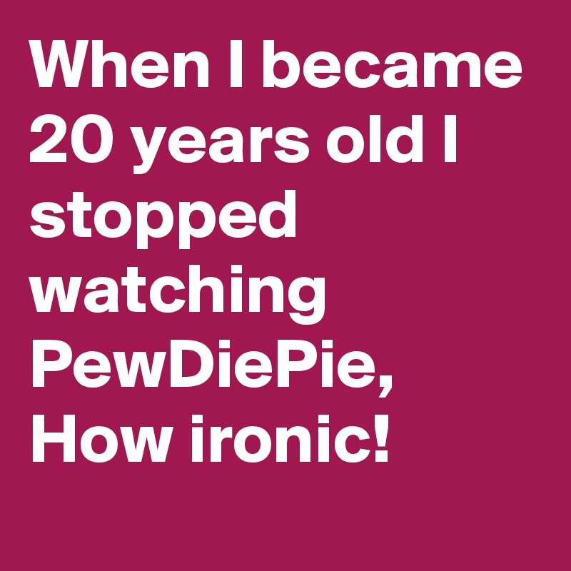 When I became 20 years old I stopped watching PewDiePie, How ironic!