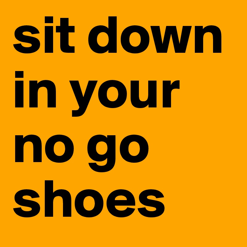 sit down in your no go shoes