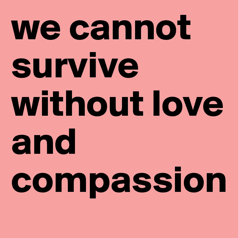 we cannot survive without love and compassion