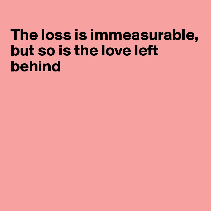 
The loss is immeasurable,
but so is the love left behind







