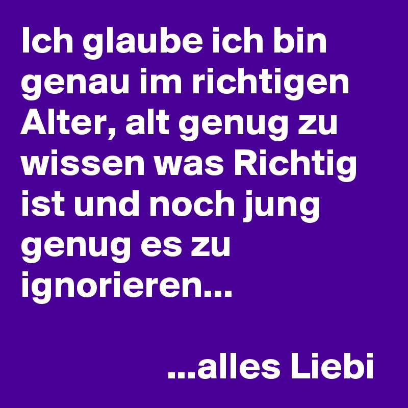 Ich glaube ich bin genau im richtigen Alter, alt genug zu wissen was Richtig ist und noch jung genug es zu ignorieren...

                   ...alles Liebi