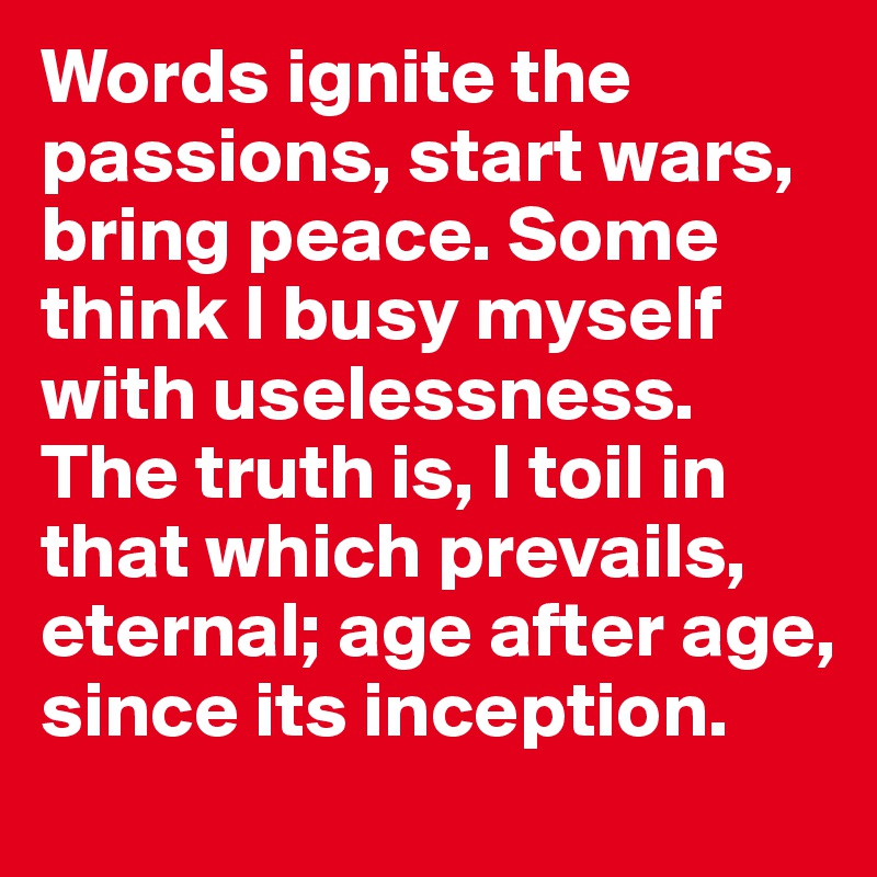 Words ignite the passions, start wars, bring peace. Some think I busy myself with uselessness. 
The truth is, I toil in that which prevails, eternal; age after age, since its inception.
