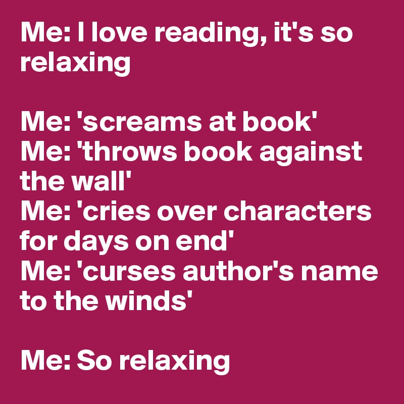 Me: I love reading, it's so relaxing

Me: 'screams at book'
Me: 'throws book against the wall'
Me: 'cries over characters for days on end'
Me: 'curses author's name to the winds'

Me: So relaxing