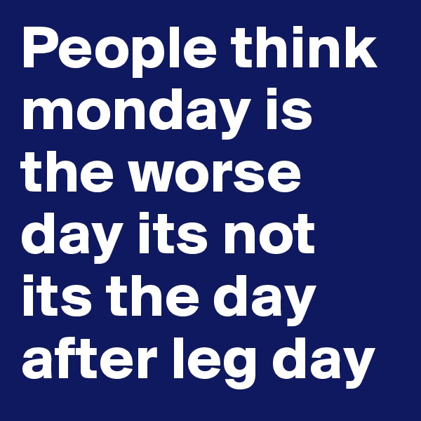 People think monday is the worse day its not its the day after leg day