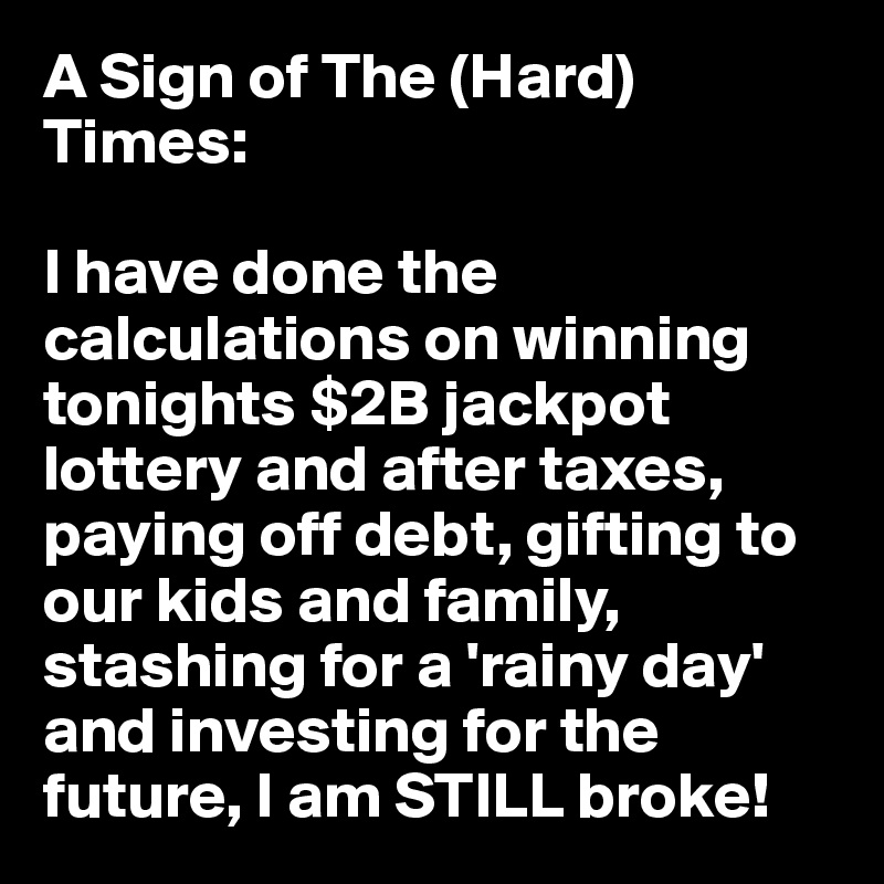 A Sign of The (Hard) Times:

I have done the calculations on winning tonights $2B jackpot lottery and after taxes, paying off debt, gifting to our kids and family, stashing for a 'rainy day' and investing for the future, I am STILL broke!