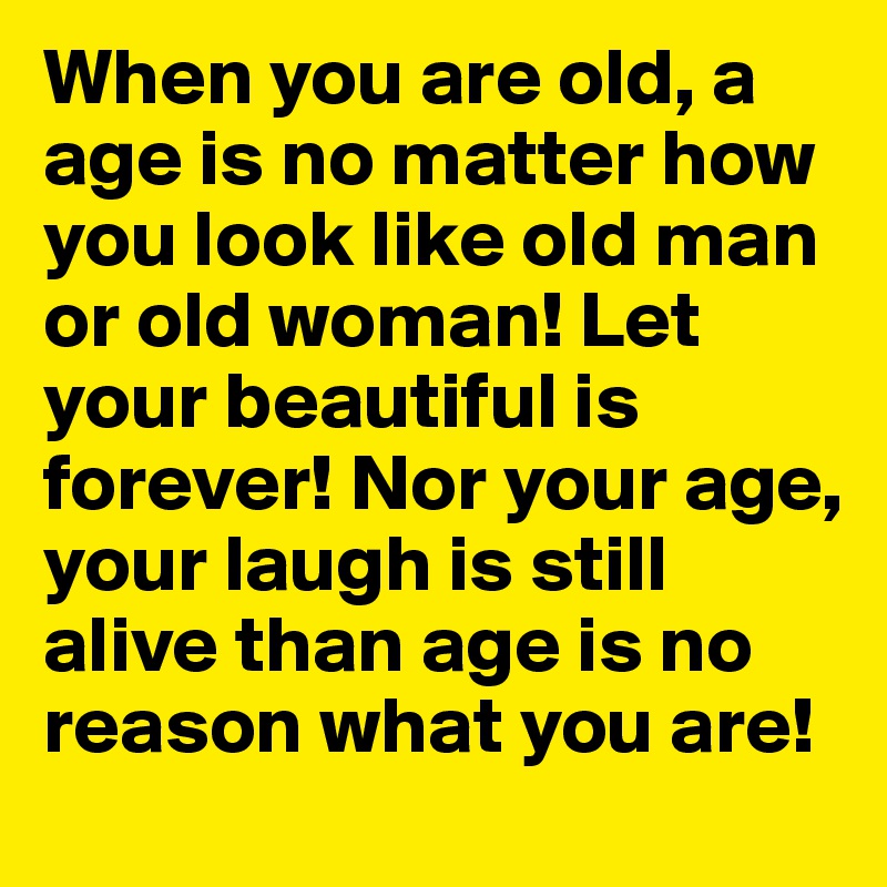 When you are old, a age is no matter how you look like old man or old woman! Let your beautiful is forever! Nor your age, your laugh is still alive than age is no reason what you are!