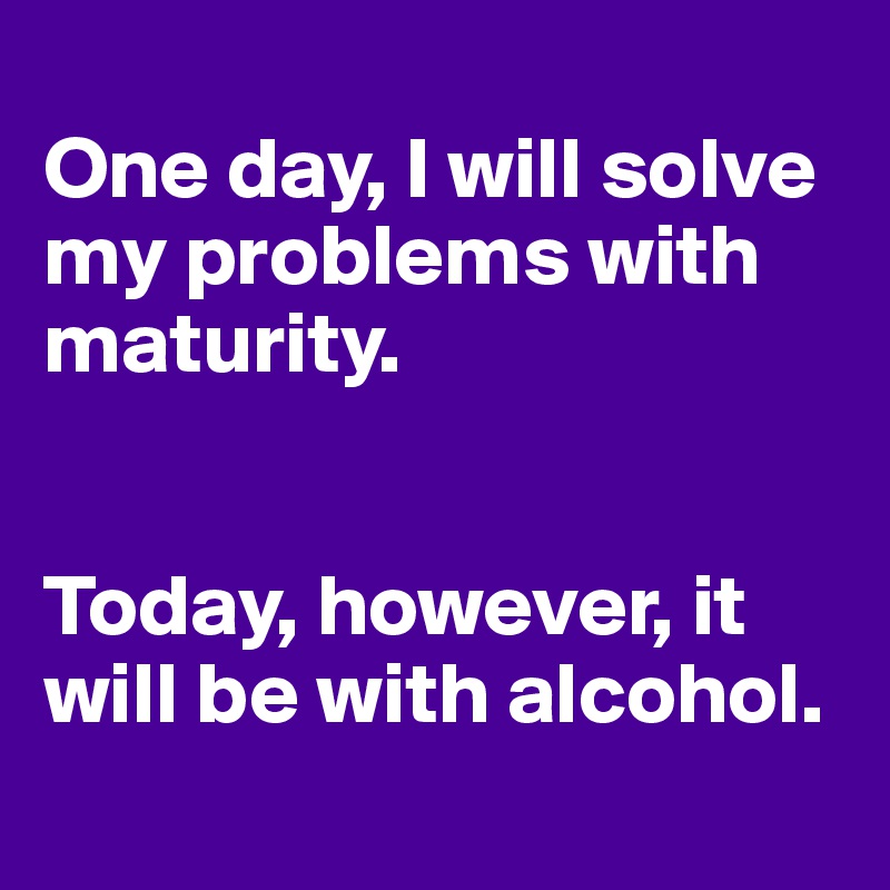 
One day, I will solve my problems with maturity.


Today, however, it will be with alcohol. 
