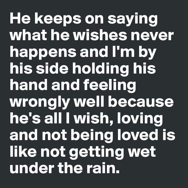 He keeps on saying what he wishes never happens and I'm by his side holding his hand and feeling wrongly well because he's all I wish, loving and not being loved is like not getting wet under the rain.