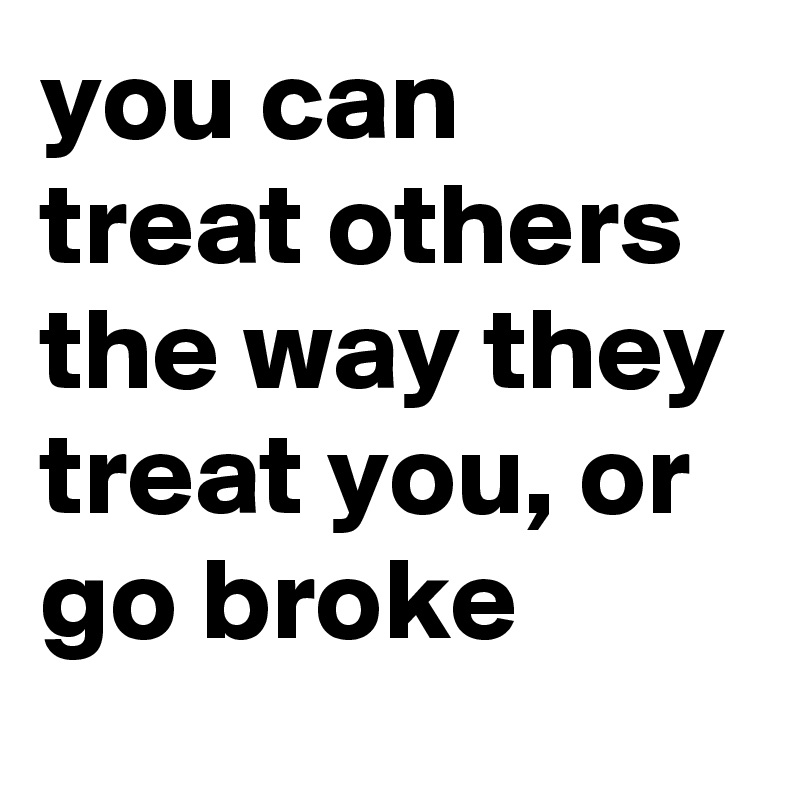 you can treat others the way they treat you, or go broke