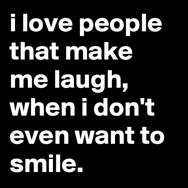 i love people that make me laugh, when i don't even want to smile.