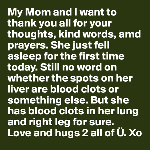 My Mom and I want to thank you all for your thoughts, kind words, amd prayers. She just fell asleep for the first time today. Still no word on whether the spots on her liver are blood clots or something else. But she has blood clots in her lung and right leg for sure.
Love and hugs 2 all of Ü. Xo