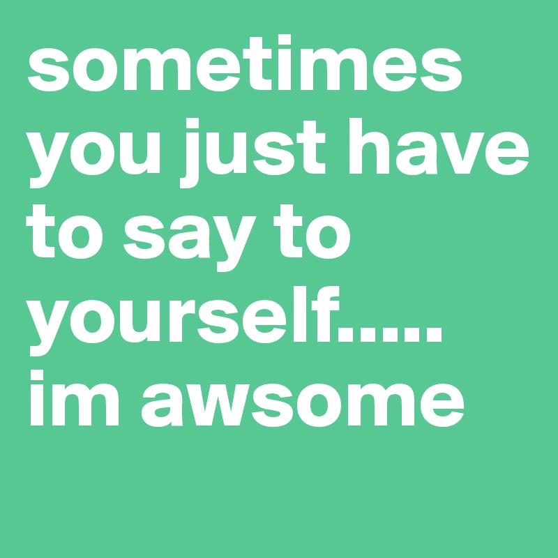 sometimes you just have to say to yourself..... im awsome
