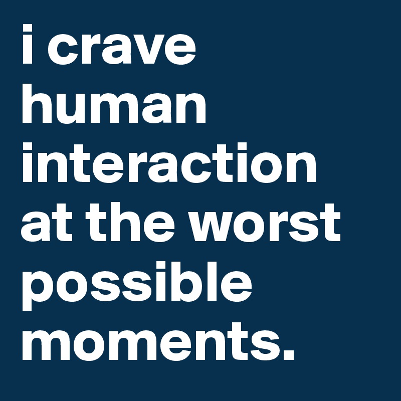 i crave human interaction at the worst possible moments. 