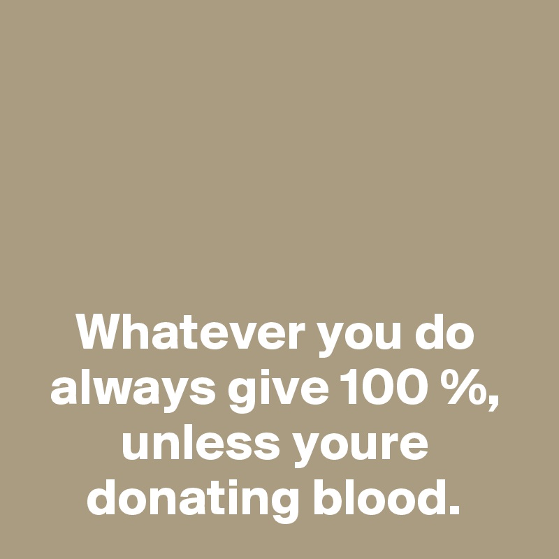 




Whatever you do always give 100 %, unless youre donating blood.