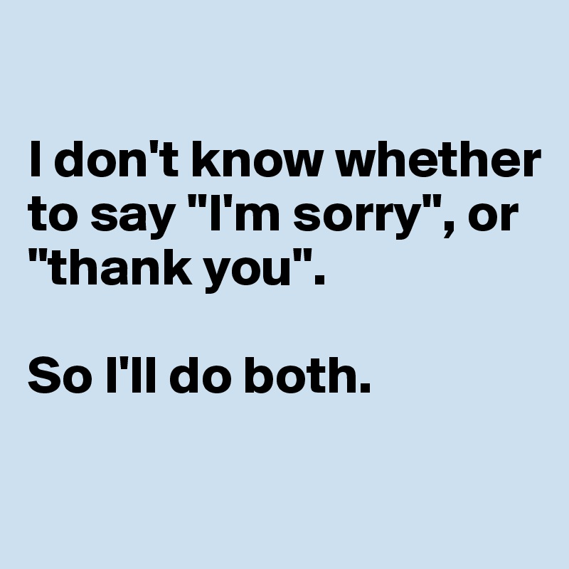 

I don't know whether to say "I'm sorry", or "thank you". 

So I'll do both. 


