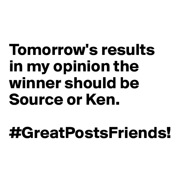

Tomorrow's results in my opinion the winner should be Source or Ken. 

#GreatPostsFriends!
