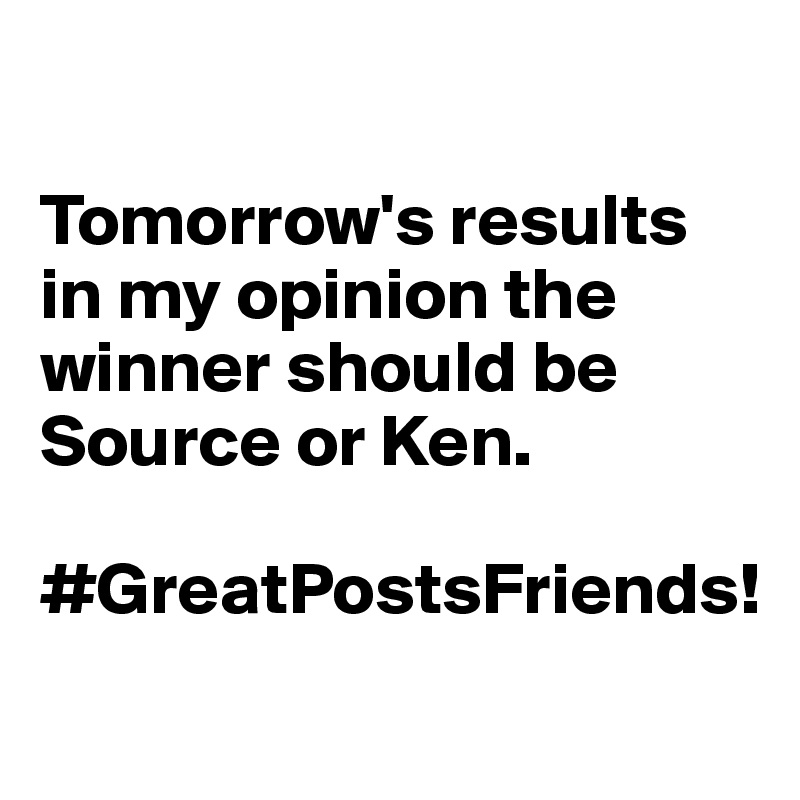 

Tomorrow's results in my opinion the winner should be Source or Ken. 

#GreatPostsFriends!

