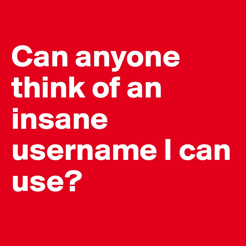 
Can anyone think of an
insane username I can use?
