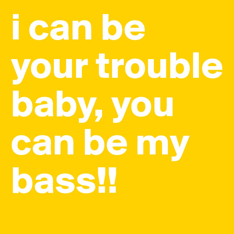 i can be
your trouble baby, you can be my bass!!