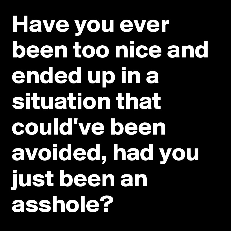 Have you ever been too nice and ended up in a situation that could've been avoided, had you just been an asshole?
