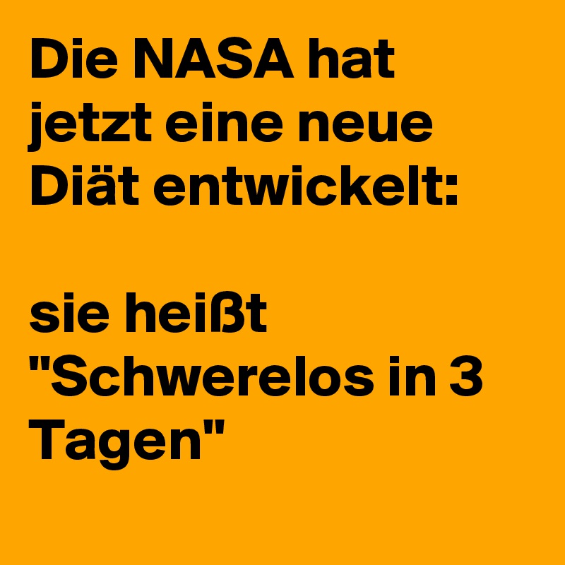 Die NASA hat jetzt eine neue Diät entwickelt:

sie heißt "Schwerelos in 3 Tagen"
