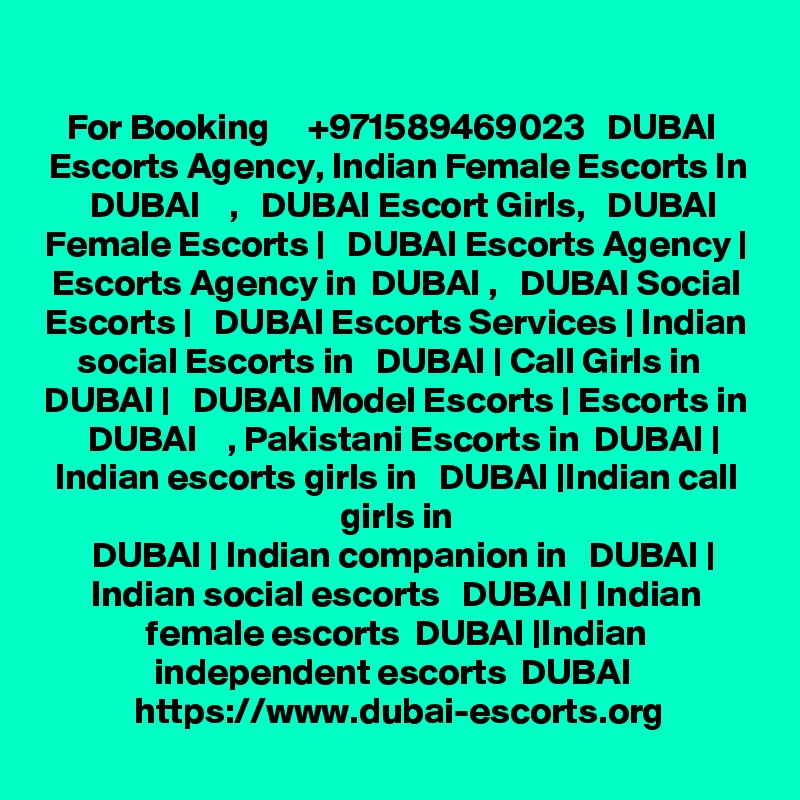 For Booking     +971589469023   DUBAI  Escorts Agency, Indian Female Escorts In
  DUBAI    ,   DUBAI Escort Girls,   DUBAI Female Escorts |   DUBAI Escorts Agency |
Escorts Agency in  DUBAI ,   DUBAI Social Escorts |   DUBAI Escorts Services | Indian social Escorts in   DUBAI | Call Girls in   DUBAI |   DUBAI Model Escorts | Escorts in
  DUBAI    , Pakistani Escorts in  DUBAI | Indian escorts girls in   DUBAI |Indian call girls in
  DUBAI | Indian companion in   DUBAI | Indian social escorts   DUBAI | Indian female escorts  DUBAI |Indian independent escorts  DUBAI 
https://www.dubai-escorts.org