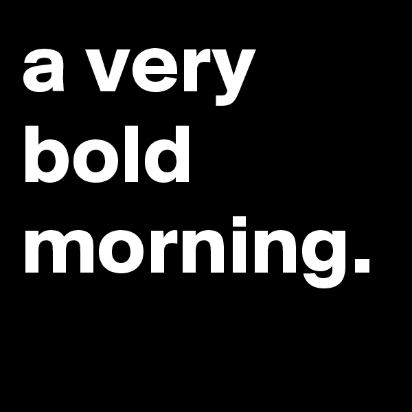 a very bold morning.