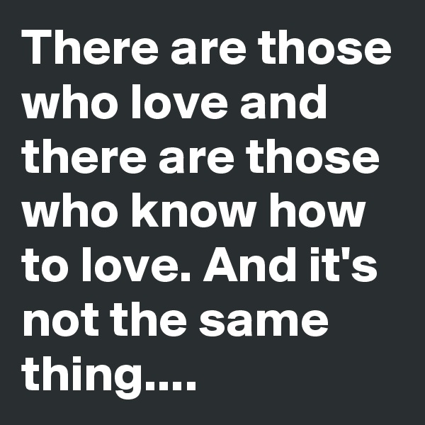 There are those who love and there are those who know how to love. And it's not the same thing....