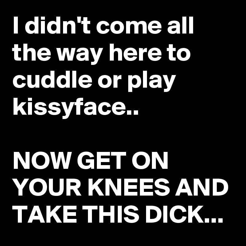 I didn't come all the way here to  cuddle or play kissyface..

NOW GET ON YOUR KNEES AND TAKE THIS DICK...