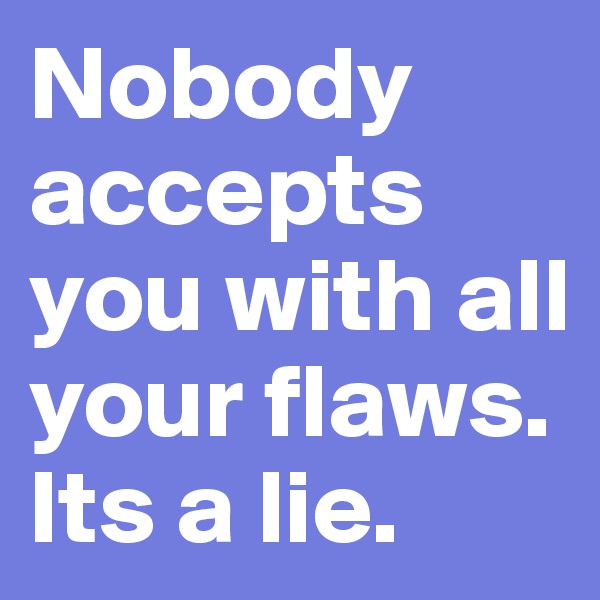 Nobody accepts you with all your flaws. Its a lie.